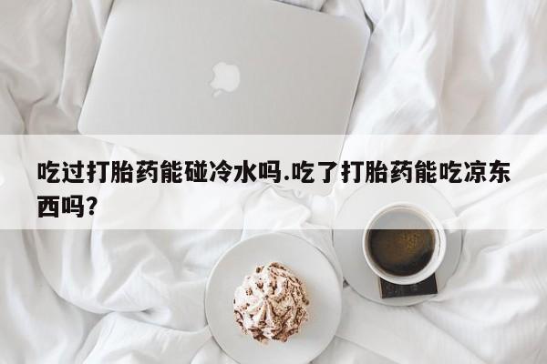 买打胎药米非司酮片流产药微信买吃过打胎药能碰冷水吗.吃了打胎药能吃凉东西吗？