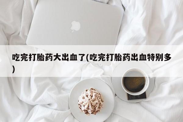 买打胎药米非司酮片流产药微信买吃完打胎药大出血了(吃完打胎药出血特别多)