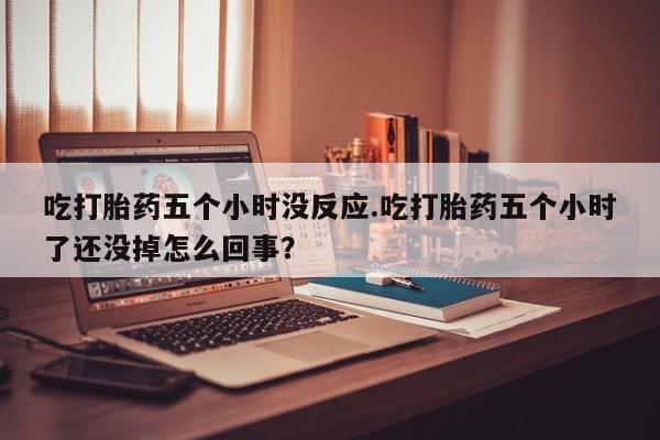 买打胎药米非司酮片流产药微信买吃打胎药五个小时没反应.吃打胎药五个小时了还没掉怎么回事？