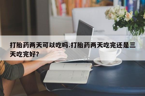 买打胎药米非司酮片流产药微信买打胎药两天可以吃吗.打胎药两天吃完还是三天吃完好？