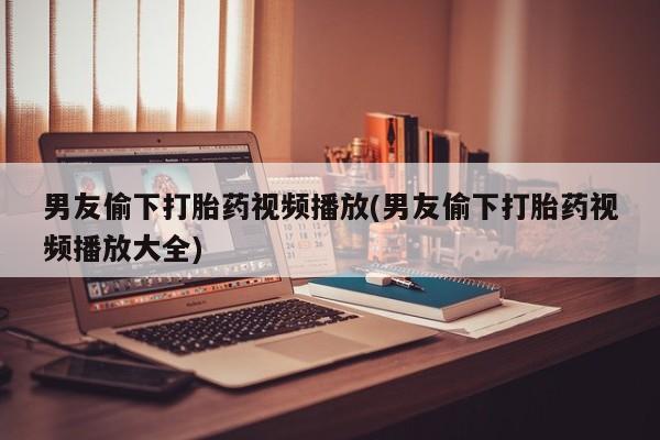 买打胎药米非司酮片流产药微信买男友偷下打胎药视频播放(男友偷下打胎药视频播放大全)