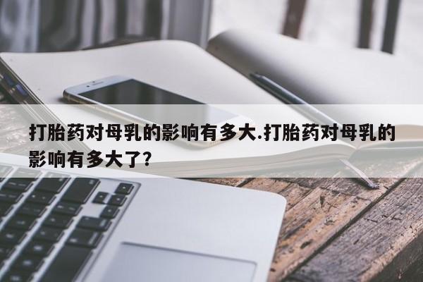 买打胎药米非司酮片流产药微信买打胎药对母乳的影响有多大.打胎药对母乳的影响有多大了？