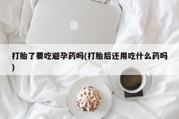 买打胎药米非司酮片流产药微信买打胎了要吃避孕药吗(打胎后还用吃什么药吗)