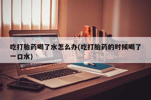 买打胎药米非司酮片流产药微信买吃打胎药喝了水怎么办(吃打胎药的时候喝了一口水)