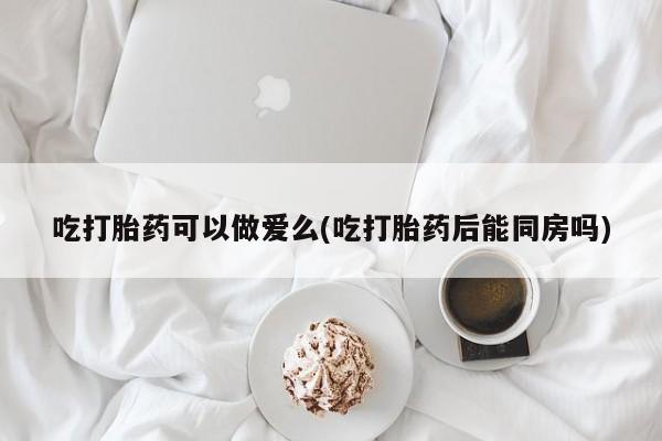 买打胎药米非司酮片流产药微信买吃打胎药可以做爱么(吃打胎药后能同房吗)