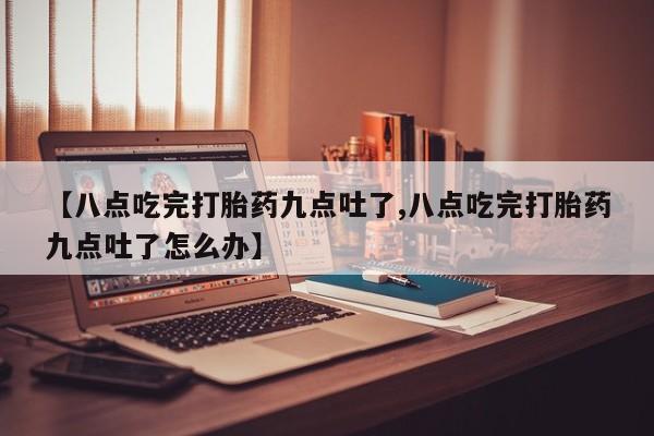 买打胎药米非司酮片流产药微信买【八点吃完打胎药九点吐了,八点吃完打胎药九点吐了怎么办】