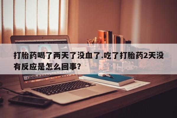 买打胎药米非司酮片流产药微信买打胎药喝了两天了没血了.吃了打胎药2天没有反应是怎么回事？