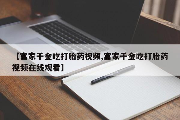 买打胎药米非司酮片流产药微信买【富家千金吃打胎药视频,富家千金吃打胎药视频在线观看】