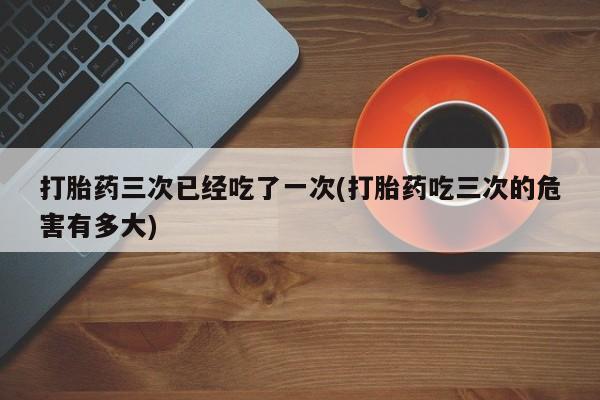 买打胎药米非司酮片流产药微信买打胎药三次已经吃了一次(打胎药吃三次的危害有多大)