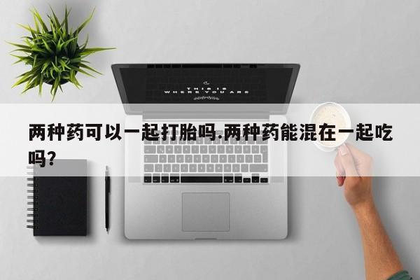 买打胎药米非司酮片流产药微信买两种药可以一起打胎吗.两种药能混在一起吃吗？