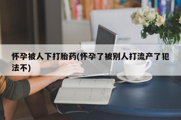 买打胎药米非司酮片流产药微信买怀孕被人下打胎药(怀孕了被别人打流产了犯法不)