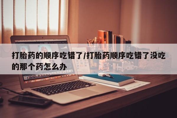 买打胎药米非司酮片流产药微信买打胎药的顺序吃错了/打胎药顺序吃错了没吃的那个药怎么办