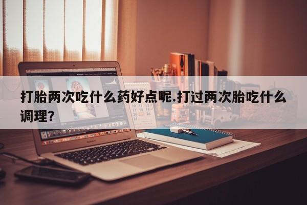 买打胎药米非司酮片流产药微信买打胎两次吃什么药好点呢.打过两次胎吃什么调理？