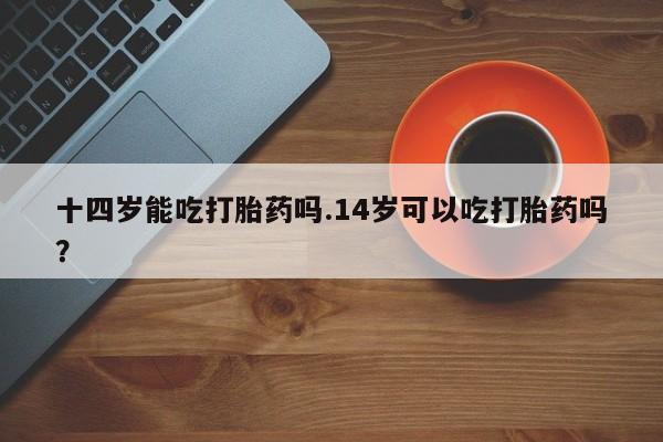 买打胎药米非司酮片流产药微信买十四岁能吃打胎药吗.14岁可以吃打胎药吗？