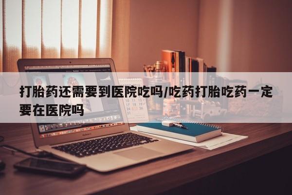 买打胎药米非司酮片流产药微信买打胎药还需要到医院吃吗/吃药打胎吃药一定要在医院吗