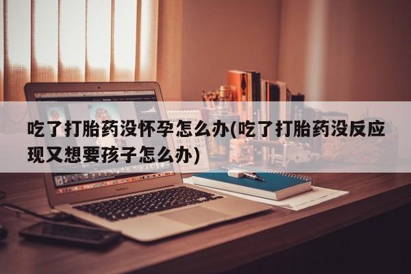 买打胎药米非司酮片流产药微信买吃了打胎药没怀孕怎么办(吃了打胎药没反应现又想要孩子怎么办)