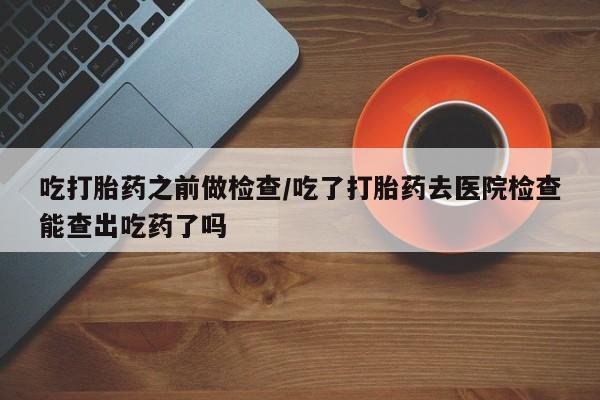 买打胎药米非司酮片流产药微信买吃打胎药之前做检查/吃了打胎药去医院检查能查出吃药了吗