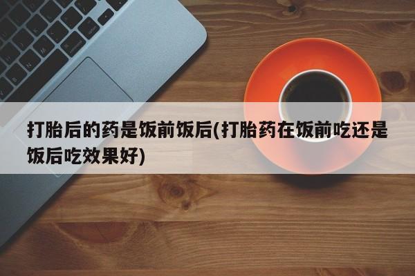 买打胎药米非司酮片流产药微信买打胎后的药是饭前饭后(打胎药在饭前吃还是饭后吃效果好)
