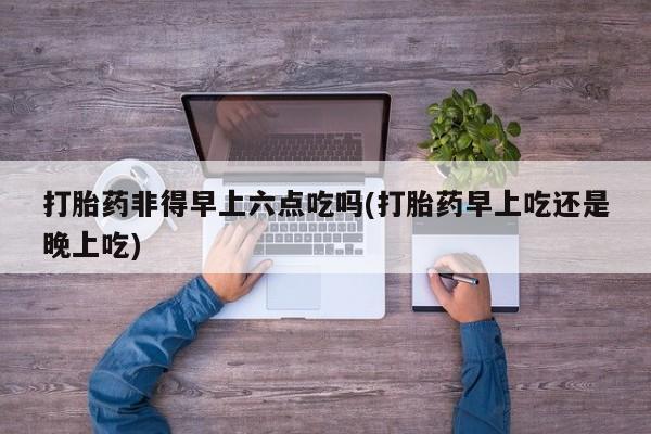 买打胎药米非司酮片流产药微信买打胎药非得早上六点吃吗(打胎药早上吃还是晚上吃)