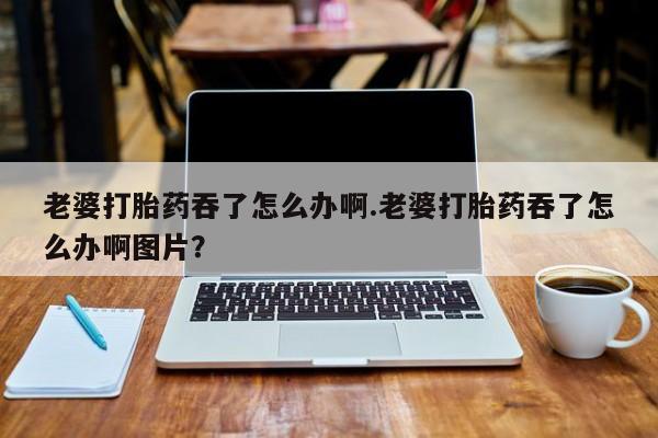 买打胎药米非司酮片流产药微信买老婆打胎药吞了怎么办啊.老婆打胎药吞了怎么办啊图片？