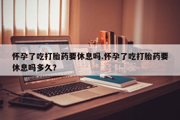 买打胎药米非司酮片流产药微信买怀孕了吃打胎药要休息吗.怀孕了吃打胎药要休息吗多久？
