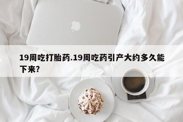 买打胎药米非司酮片流产药微信买19周吃打胎药.19周吃药引产大约多久能下来？