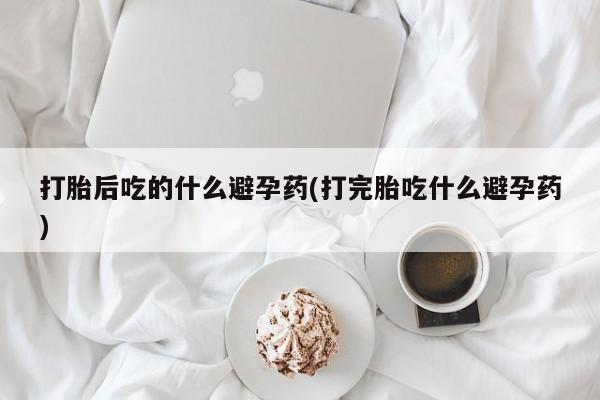 买打胎药米非司酮片流产药微信买打胎后吃的什么避孕药(打完胎吃什么避孕药)