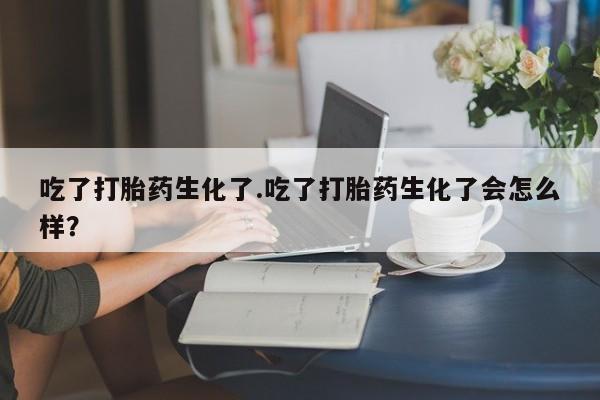 买打胎药米非司酮片流产药微信买吃了打胎药生化了.吃了打胎药生化了会怎么样？