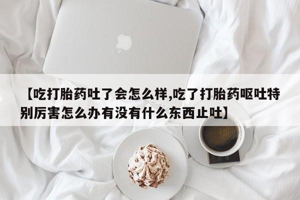 买打胎药米非司酮片流产药微信买【吃打胎药吐了会怎么样,吃了打胎药呕吐特别厉害怎么办有没有什么东西止吐】