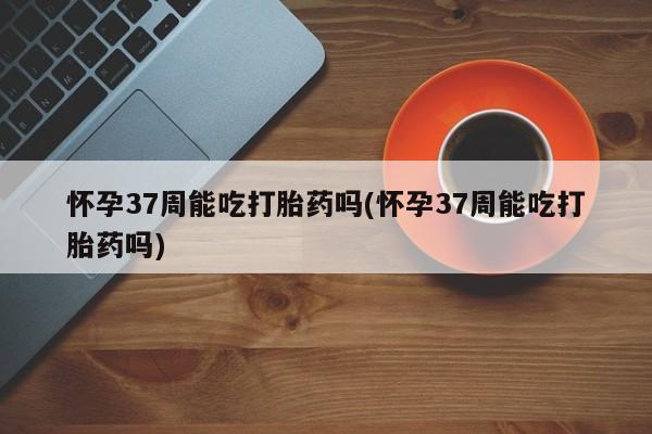 买打胎药米非司酮片流产药微信买怀孕37周能吃打胎药吗(怀孕37周能吃打胎药吗)