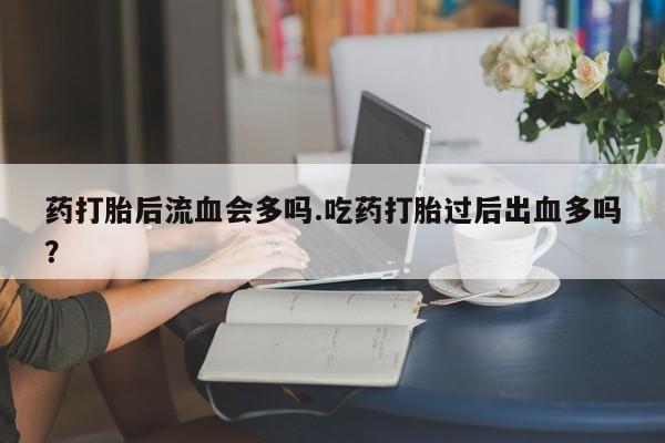 买打胎药米非司酮片流产药微信买药打胎后流血会多吗.吃药打胎过后出血多吗？
