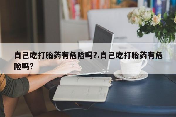 买打胎药米非司酮片流产药微信买自己吃打胎药有危险吗?.自己吃打胎药有危险吗？